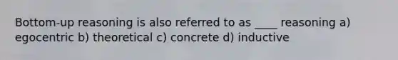 Bottom-up reasoning is also referred to as ____ reasoning a) egocentric b) theoretical c) concrete d) inductive