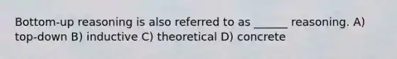 Bottom-up reasoning is also referred to as ______ reasoning. A) top-down B) inductive C) theoretical D) concrete