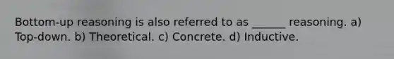 Bottom-up reasoning is also referred to as ______ reasoning. a) Top-down. b) Theoretical. c) Concrete. d) Inductive.