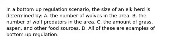 In a bottom-up regulation scenario, the size of an elk herd is determined by: A. the number of wolves in the area. B. the number of wolf predators in the area. C. the amount of grass, aspen, and other food sources. D. All of these are examples of bottom-up regulation.