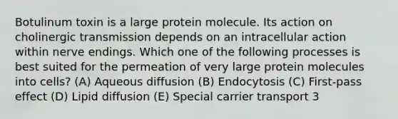 Botulinum toxin is a large protein molecule. Its action on cholinergic transmission depends on an intracellular action within nerve endings. Which one of the following processes is best suited for the permeation of very large protein molecules into cells? (A) Aqueous diffusion (B) Endocytosis (C) First-pass effect (D) Lipid diffusion (E) Special carrier transport 3