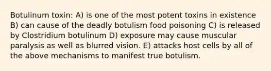 Botulinum toxin: A) is one of the most potent toxins in existence B) can cause of the deadly botulism food poisoning C) is released by Clostridium botulinum D) exposure may cause muscular paralysis as well as blurred vision. E) attacks host cells by all of the above mechanisms to manifest true botulism.