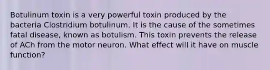 Botulinum toxin is a very powerful toxin produced by the bacteria Clostridium botulinum. It is the cause of the sometimes fatal disease, known as botulism. This toxin prevents the release of ACh from the motor neuron. What effect will it have on muscle function?