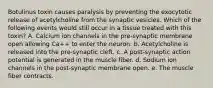 Botulinus toxin causes paralysis by preventing the exocytotic release of acetylcholine from the synaptic vesicles. Which of the following events would still occur in a tissue treated with this toxin? A. Calcium ion channels in the pre-synaptic membrane open allowing Ca++ to enter the neuron. b. Acetylcholine is released into the pre-synaptic cleft. c. A post-synaptic action potential is generated in the muscle fiber. d. Sodium ion channels in the post-synaptic membrane open. e. The muscle fiber contracts.