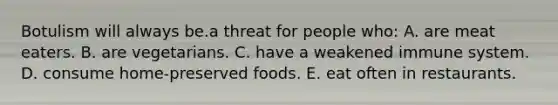 Botulism will always be.a threat for people who: A. are meat eaters. B. are vegetarians. C. have a weakened immune system. D. consume home-preserved foods. E. eat often in restaurants.