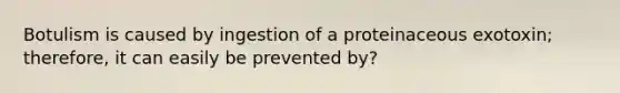 Botulism is caused by ingestion of a proteinaceous exotoxin; therefore, it can easily be prevented by?