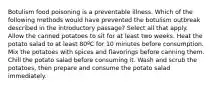 Botulism food poisoning is a preventable illness. Which of the following methods would have prevented the botulism outbreak described in the introductory passage? Select all that apply. Allow the canned potatoes to sit for at least two weeks. Heat the potato salad to at least 80ºC for 10 minutes before consumption. Mix the potatoes with spices and flavorings before canning them. Chill the potato salad before consuming it. Wash and scrub the potatoes, then prepare and consume the potato salad immediately.