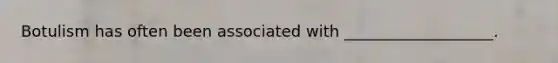Botulism has often been associated with ___________________.