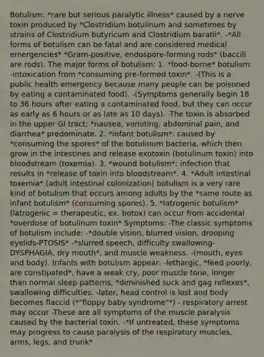 Botulism: *rare but serious paralytic illness* caused by a nerve toxin produced by *Clostridium botulinum and sometimes by strains of Clostridium butyricum and Clostridium baratii*. -*All forms of botulism can be fatal and are considered medical emergencies* *Gram-positive, endospore-forming rods* (baccili are rods). The major forms of botulism: 1. *food-borne* botulism: -intoxication from *consuming pre-formed toxin*. -(This is a public health emergency because many people can be poisoned by eating a contaminated food). -(Symptoms generally begin 18 to 36 hours after eating a contaminated food, but they can occur as early as 6 hours or as late as 10 days). -The toxin is absorbed in the upper GI tract; *nausea, vomiting, abdominal pain, and diarrhea* predominate. 2. *infant botulism*: caused by *consuming the spores* of the botulinum bacteria, which then grow in the intestines and release exotoxin (botulinum toxin) into bloodstream (toxemia). 3. *wound botulism*: infection that results in *release of toxin into bloodstream*. 4. *Adult intestinal toxemia* (adult intestinal colonization) botulism is a very rare kind of botulism that occurs among adults by the *same route as infant botulism* (consuming spores). 5. *Iatrogenic botulism* (latrogenic = therapeutic, ex. botox) can occur from accidental *overdose of botulinum toxin* Symptoms: -The classic symptoms of botulism include: -*double vision, blurred vision, drooping eyelids-PTOSIS* -*slurred speech, difficulty swallowing- DYSPHAGIA, dry mouth*, and muscle weakness. -(mouth, eyes and body). Infants with botulism appear: -lethargic, *feed poorly, are constipated*, have a weak cry, poor muscle tone, longer than normal sleep patterns, *diminished suck and gag reflexes*, swallowing difficulties. -later, head control is lost and body becomes flaccid (*"floppy baby syndrome"*) - respiratory arrest may occur -These are all symptoms of the muscle paralysis caused by the bacterial toxin. -*If untreated, these symptoms may progress to cause paralysis of the respiratory muscles, arms, legs, and trunk*