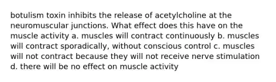 botulism toxin inhibits the release of acetylcholine at the neuromuscular junctions. What effect does this have on the muscle activity a. muscles will contract continuously b. muscles will contract sporadically, without conscious control c. muscles will not contract because they will not receive nerve stimulation d. there will be no effect on muscle activity