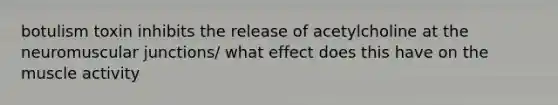 botulism toxin inhibits the release of acetylcholine at the neuromuscular junctions/ what effect does this have on the muscle activity