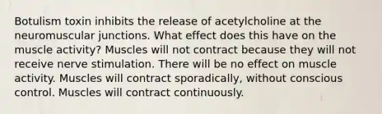 Botulism toxin inhibits the release of acetylcholine at the neuromuscular junctions. What effect does this have on the muscle activity? Muscles will not contract because they will not receive nerve stimulation. There will be no effect on muscle activity. Muscles will contract sporadically, without conscious control. Muscles will contract continuously.