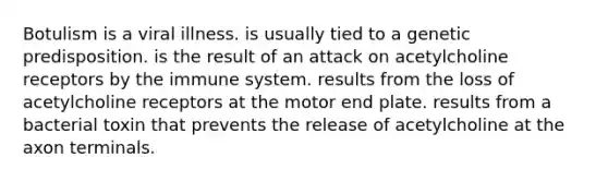 Botulism is a viral illness. is usually tied to a genetic predisposition. is the result of an attack on acetylcholine receptors by the immune system. results from the loss of acetylcholine receptors at the motor end plate. results from a bacterial toxin that prevents the release of acetylcholine at the axon terminals.