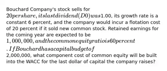 Bouchard Company's stock sells for 20 per share, its last dividend (D0) was1.00, its growth rate is a constant 6 percent, and the company would incur a flotation cost of 20 percent if it sold new common stock. Retained earnings for the coming year are expected to be 1,000,000, and the common equity ratio is 60 percent. If Bouchard has a capital budget of2,000,000, what component cost of common equity will be built into the WACC for the last dollar of capital the company raises?