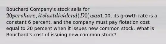 Bouchard Company's stock sells for 20 per share, its last dividend (D0) was1.00, its growth rate is a constant 6 percent, and the company must pay flotation cost equal to 20 percent when it issues new common stock. What is Bouchard's cost of issuing new common stock?