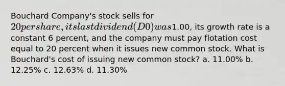 Bouchard Company's stock sells for 20 per share, its last dividend (D0) was1.00, its growth rate is a constant 6 percent, and the company must pay flotation cost equal to 20 percent when it issues new common stock. What is Bouchard's cost of issuing new common stock? a. 11.00% b. 12.25% c. 12.63% d. 11.30%