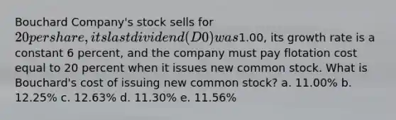 Bouchard Company's stock sells for 20 per share, its last dividend (D0) was1.00, its growth rate is a constant 6 percent, and the company must pay flotation cost equal to 20 percent when it issues new common stock. What is Bouchard's cost of issuing new common stock? a. 11.00% b. 12.25% c. 12.63% d. 11.30% e. 11.56%