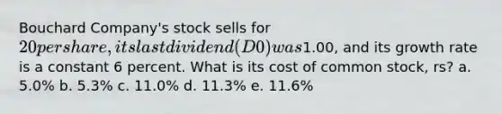 Bouchard Company's stock sells for 20 per share, its last dividend (D0) was1.00, and its growth rate is a constant 6 percent. What is its cost of common stock, rs? a. 5.0% b. 5.3% c. 11.0% d. 11.3% e. 11.6%