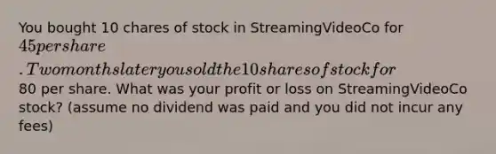 You bought 10 chares of stock in StreamingVideoCo for 45 per share. Two months later you sold the 10 shares of stock for80 per share. What was your profit or loss on StreamingVideoCo stock? (assume no dividend was paid and you did not incur any fees)