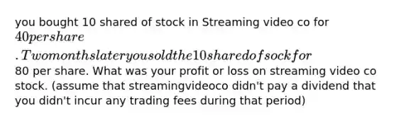 you bought 10 shared of stock in Streaming video co for 40 per share. Two months later you sold the 10 shared of sock for80 per share. What was your profit or loss on streaming video co stock. (assume that streamingvideoco didn't pay a dividend that you didn't incur any trading fees during that period)