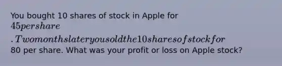 You bought 10 shares of stock in Apple for 45 per share. Two months later you sold the 10 shares of stock for80 per share. What was your profit or loss on Apple stock?