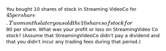 You bought 10 shares of stock in Streaming VideoCo for 45 per share. Two months later you sold the 10 shares of stock for80 per share. What was your profit or loss on StreamingVideo Co stock? (Assume that StreamingVideoCo didn't pay a dividend and that you didn't incur any trading fees during that period.)