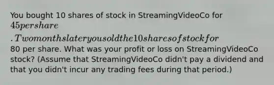 You bought 10 shares of stock in StreamingVideoCo for 45 per share. Two months later you sold the 10 shares of stock for80 per share. What was your profit or loss on StreamingVideoCo stock? (Assume that StreamingVideoCo didn't pay a dividend and that you didn't incur any trading fees during that period.)