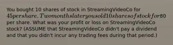 You bought 10 shares of stock in StreamingVideoCo for 45 per share. Two months later you sold 10 shares of stock for80 per share. What was your profit or loss on StreamingVideoCo stock? (ASSUME that StreamingVideoCo didn't pay a dividend and that you didn't incur any trading fees during that period.)