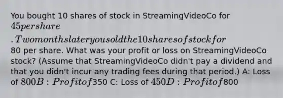 You bought 10 shares of stock in StreamingVideoCo for 45 per share. Two months later you sold the 10 shares of stock for80 per share. What was your profit or loss on StreamingVideoCo stock? (Assume that StreamingVideoCo didn't pay a dividend and that you didn't incur any trading fees during that period.) A: Loss of 800 B: Profit of350 C: Loss of 450 D: Profit of800