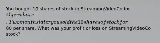 You bought 10 shares of stock in StreamingVideoCo for 45 per share. Two months later you sold the 10 shares of stock for80 per share. What was your profit or loss on StreamingVideoCo stock?