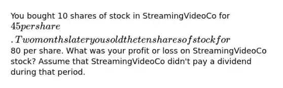 You bought 10 shares of stock in StreamingVideoCo for 45 per share. Two months later you sold the ten shares of stock for80 per share. What was your profit or loss on StreamingVideoCo stock? Assume that StreamingVideoCo didn't pay a dividend during that period.