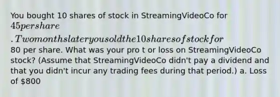 You bought 10 shares of stock in StreamingVideoCo for 45 per share. Two months later you sold the 10 shares of stock for80 per share. What was your pro t or loss on StreamingVideoCo stock? (Assume that StreamingVideoCo didn't pay a dividend and that you didn't incur any trading fees during that period.) a. Loss of 800