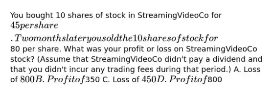 You bought 10 shares of stock in StreamingVideoCo for 45 per share. Two months later you sold the 10 shares of stock for80 per share. What was your profit or loss on StreamingVideoCo stock? (Assume that StreamingVideoCo didn't pay a dividend and that you didn't incur any trading fees during that period.) A. Loss of 800 B. Profit of350 C. Loss of 450 D. Profit of800