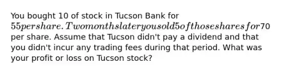 You bought 10 of stock in Tucson Bank for 55 per share. Two months later you sold 5 of those shares for70 per share. Assume that Tucson didn't pay a dividend and that you didn't incur any trading fees during that period. What was your profit or loss on Tucson stock?