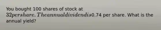 You bought 100 shares of stock at 32 per share. The annual dividend is0.74 per share. What is the annual yield?