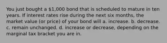 You just bought a 1,000 bond that is scheduled to mature in ten years. If interest rates rise during the next six months, the market value (or price) of your bond will a. increase. b. decrease. c. remain unchanged. d. increase or decrease, depending on the marginal tax bracket you are in.