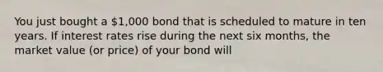 You just bought a 1,000 bond that is scheduled to mature in ten years. If interest rates rise during the next six months, the market value (or price) of your bond will