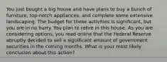 You just bought a big house and have plans to buy a bunch of furniture, top-notch appliances, and complete some extensive landscaping. The budget for these activities is significant, but you are in no hurry. You plan to retire in this house. As you are considering options, you read online that the Federal Reserve abruptly decided to sell a significant amount of government securities in the coming months. What is your most likely conclusion about this action?