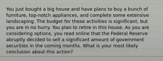 You just bought a big house and have plans to buy a bunch of furniture, top-notch appliances, and complete some extensive landscaping. The budget for these activities is significant, but you are in no hurry. You plan to retire in this house. As you are considering options, you read online that the Federal Reserve abruptly decided to sell a significant amount of government securities in the coming months. What is your most likely conclusion about this action?