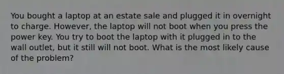 You bought a laptop at an estate sale and plugged it in overnight to charge. However, the laptop will not boot when you press the power key. You try to boot the laptop with it plugged in to the wall outlet, but it still will not boot. What is the most likely cause of the problem?