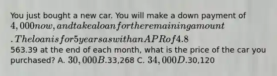 You just bought a new car. You will make a down payment of 4,000 now, and take a loan for the remaining amount. The loan is for 5 years as with an APR of 4.8%. If you are going to make monthly payments of563.39 at the end of each month, what is the price of the car you purchased? A. 30,000 B.33,268 C. 34,000 D.30,120