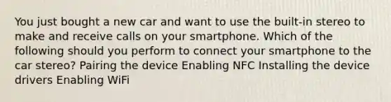 You just bought a new car and want to use the built-in stereo to make and receive calls on your smartphone. Which of the following should you perform to connect your smartphone to the car stereo? Pairing the device Enabling NFC Installing the device drivers Enabling WiFi