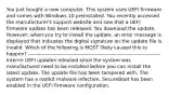 You just bought a new computer. This system uses UEFI firmware and comes with Windows 10 preinstalled. You recently accessed the manufacturer's support website and saw that a UEFI firmware update has been released. You download the update. However, when you try to install the update, an error message is displayed that indicates the digital signature on the update file is invalid. Which of the following is MOST likely caused this to happen? ----------------------------------------------------------------------------- Interim UEFI updates released since the system was manufactured need to be installed before you can install the latest update. The update file has been tampered with. The system has a rootkit malware infection. SecureBoot has been enabled in the UEFI firmware configuration.