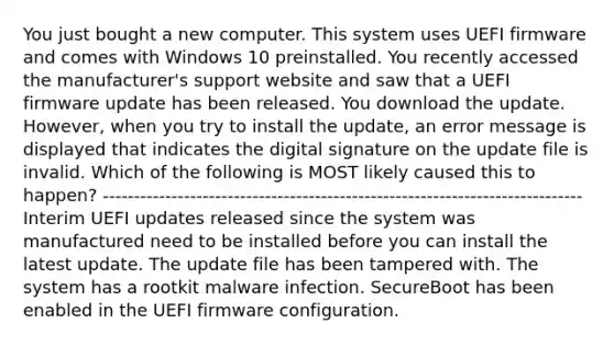 You just bought a new computer. This system uses UEFI firmware and comes with Windows 10 preinstalled. You recently accessed the manufacturer's support website and saw that a UEFI firmware update has been released. You download the update. However, when you try to install the update, an error message is displayed that indicates the digital signature on the update file is invalid. Which of the following is MOST likely caused this to happen? ----------------------------------------------------------------------------- Interim UEFI updates released since the system was manufactured need to be installed before you can install the latest update. The update file has been tampered with. The system has a rootkit malware infection. SecureBoot has been enabled in the UEFI firmware configuration.