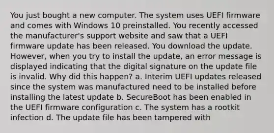 You just bought a new computer. The system uses UEFI firmware and comes with Windows 10 preinstalled. You recently accessed the manufacturer's support website and saw that a UEFI firmware update has been released. You download the update. However, when you try to install the update, an error message is displayed indicating that the digital signature on the update file is invalid. Why did this happen? a. Interim UEFI updates released since the system was manufactured need to be installed before installing the latest update b. SecureBoot has been enabled in the UEFI firmware configuration c. The system has a rootkit infection d. The update file has been tampered with