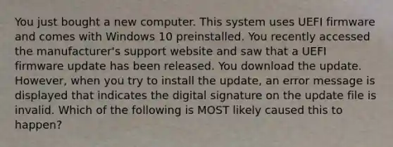 You just bought a new computer. This system uses UEFI firmware and comes with Windows 10 preinstalled. You recently accessed the manufacturer's support website and saw that a UEFI firmware update has been released. You download the update. However, when you try to install the update, an error message is displayed that indicates the digital signature on the update file is invalid. Which of the following is MOST likely caused this to happen?