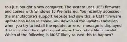 You just bought a new computer. The system uses UEFI firmware and comes with Windows 10 Preinstalled. You recently accessed the manufacture's support website and saw that a UEFI firmware update has been released. You download the update. However, when you try to install the update, an error message is displayed that indicates the digital signature on the update file is invalid. Which of the following is MOST likely caused this to happen?