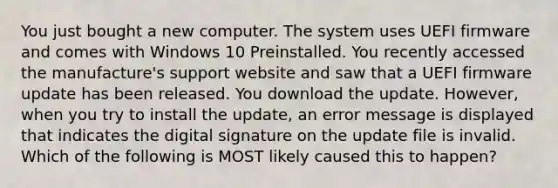 You just bought a new computer. The system uses UEFI firmware and comes with Windows 10 Preinstalled. You recently accessed the manufacture's support website and saw that a UEFI firmware update has been released. You download the update. However, when you try to install the update, an error message is displayed that indicates the digital signature on the update file is invalid. Which of the following is MOST likely caused this to happen?