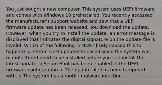 You just bought a new computer. This system uses UEFI firmware and comes with Windows 10 preinstalled. You recently accessed the manufacturer's support website and saw that a UEFI firmware update has been released. You download the update. However, when you try to install the update, an error message is displayed that indicates the digital signature on the update file is invalid. Which of the following is MOST likely caused this to happen? a.Interim UEFI updates released since the system was manufactured need to be installed before you can install the latest update. b.SecureBoot has been enabled in the UEFI firmware configuration. c.The update file has been tampered with. d.The system has a rootkit malware infection.