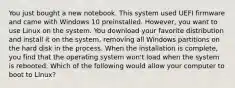 You just bought a new notebook. This system used UEFI firmware and came with Windows 10 preinstalled. However, you want to use Linux on the system. You download your favorite distribution and install it on the system, removing all Windows partitions on the hard disk in the process. When the installation is complete, you find that the operating system won't load when the system is rebooted. Which of the following would allow your computer to boot to Linux?